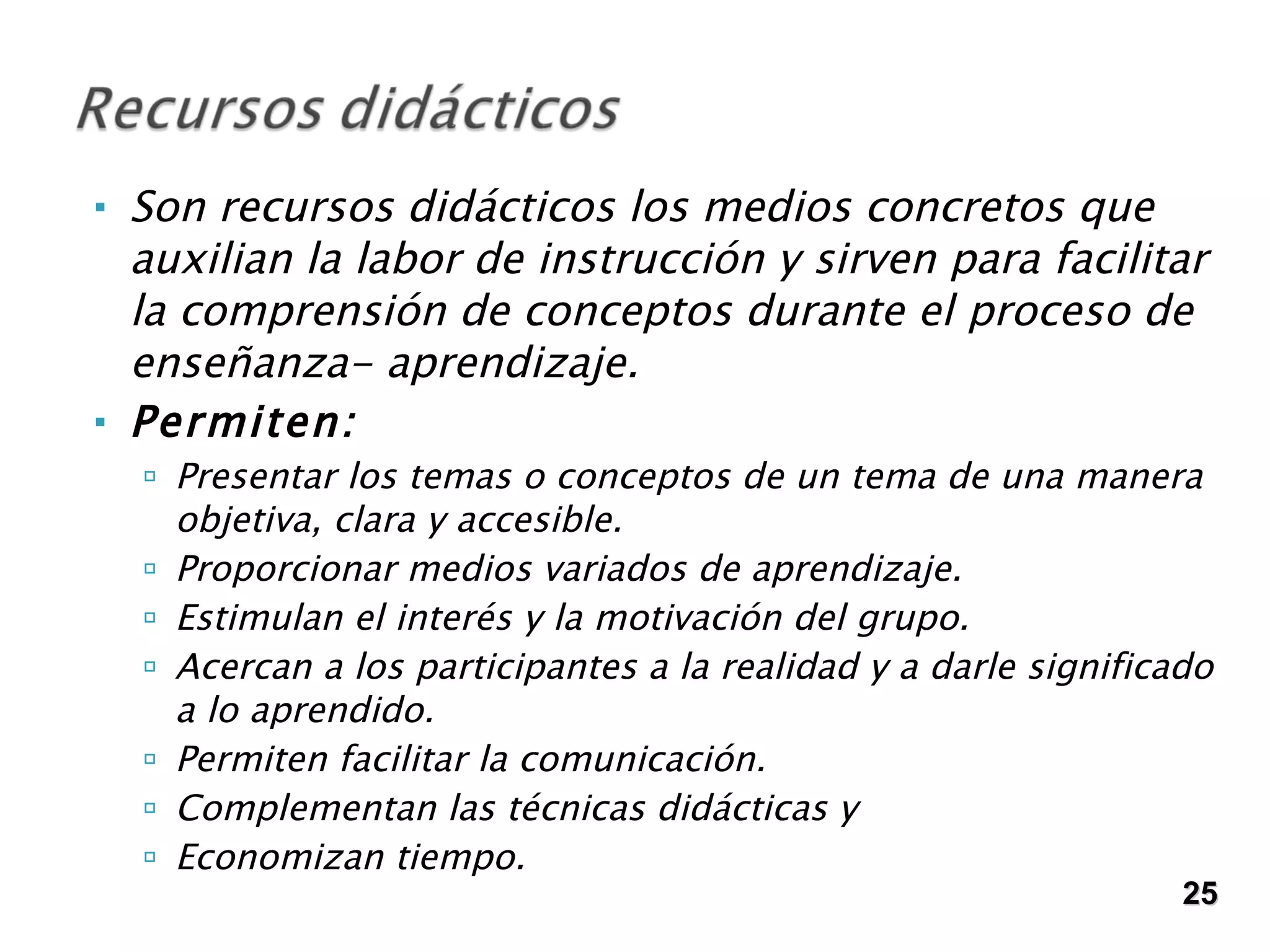 Son recursos didácticos los medios concretos que auxilian la labor de instrucción y sirven para facilitar la comprensión de conceptos durante el proceso de enseñanza- aprendizaje.  Permiten: Presentar los temas o conceptos de un tema de una manera objetiva, clara y accesible. Proporcionar medios variados de aprendizaje. Estimulan el interés y la motivación del grupo. Acercan a los participantes a la realidad y a darle significado a lo aprendido. Permiten facilitar la comunicación.  Complementan las técnicas didácticas y  Economizan tiempo. 25 