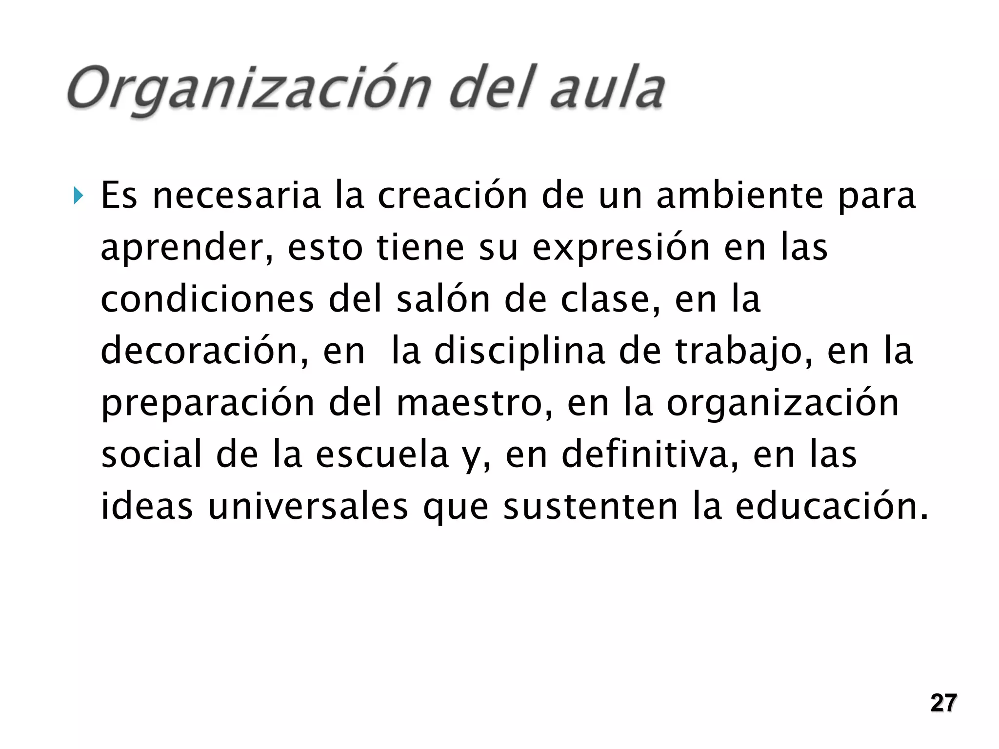 Es necesaria la creación de un ambiente para aprender, esto tiene su expresión en las condiciones del salón de clase, en la decoración, en  la disciplina de trabajo, en la preparación del maestro, en la organización social de la escuela y, en definitiva, en las ideas universales que sustenten la educación. 27 