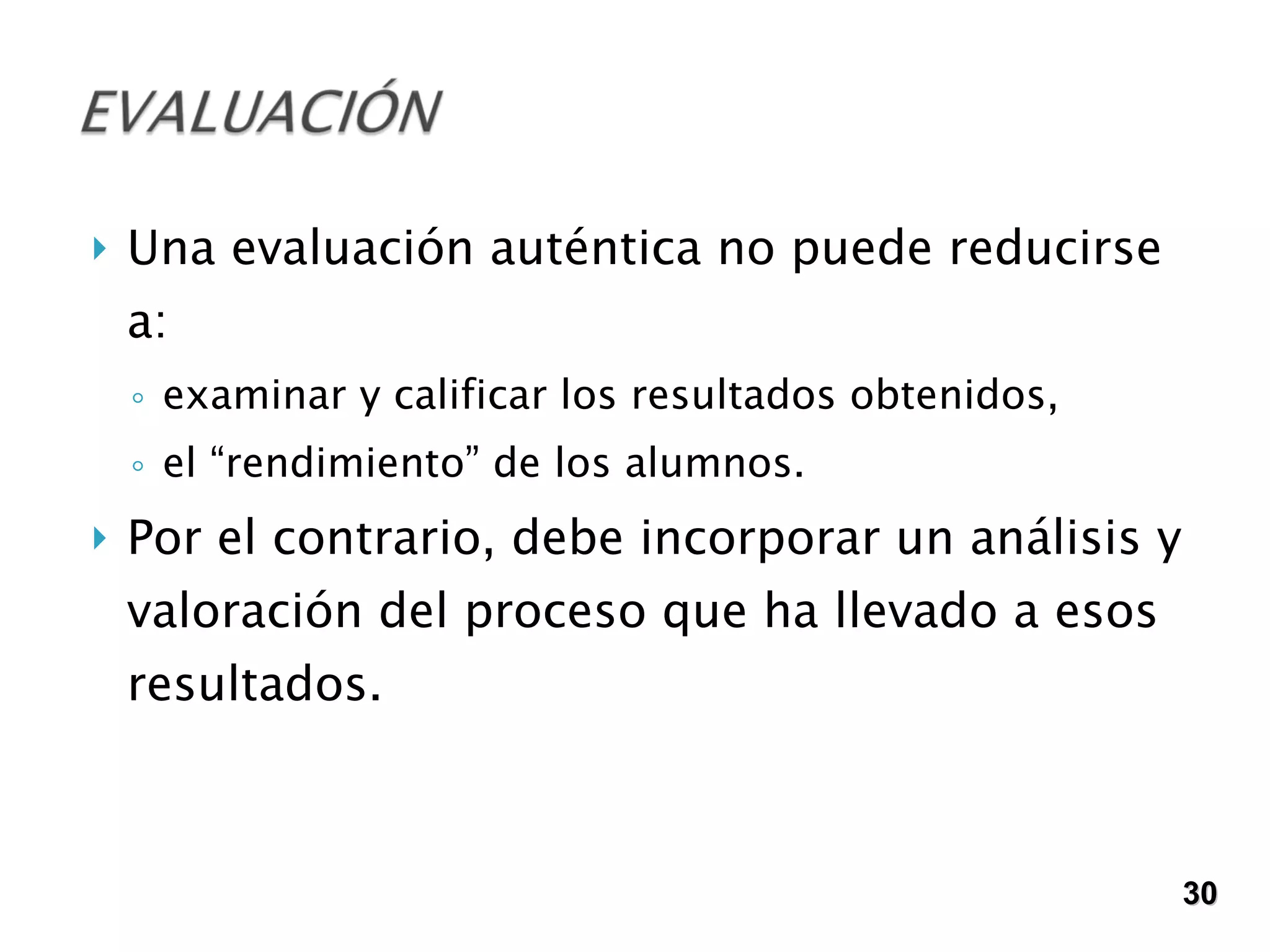 Una evaluación auténtica no puede reducirse a:  examinar y calificar los resultados obtenidos, el “rendimiento” de los alumnos. Por el contrario, debe incorporar un análisis y valoración del proceso que ha llevado a esos resultados.  30 