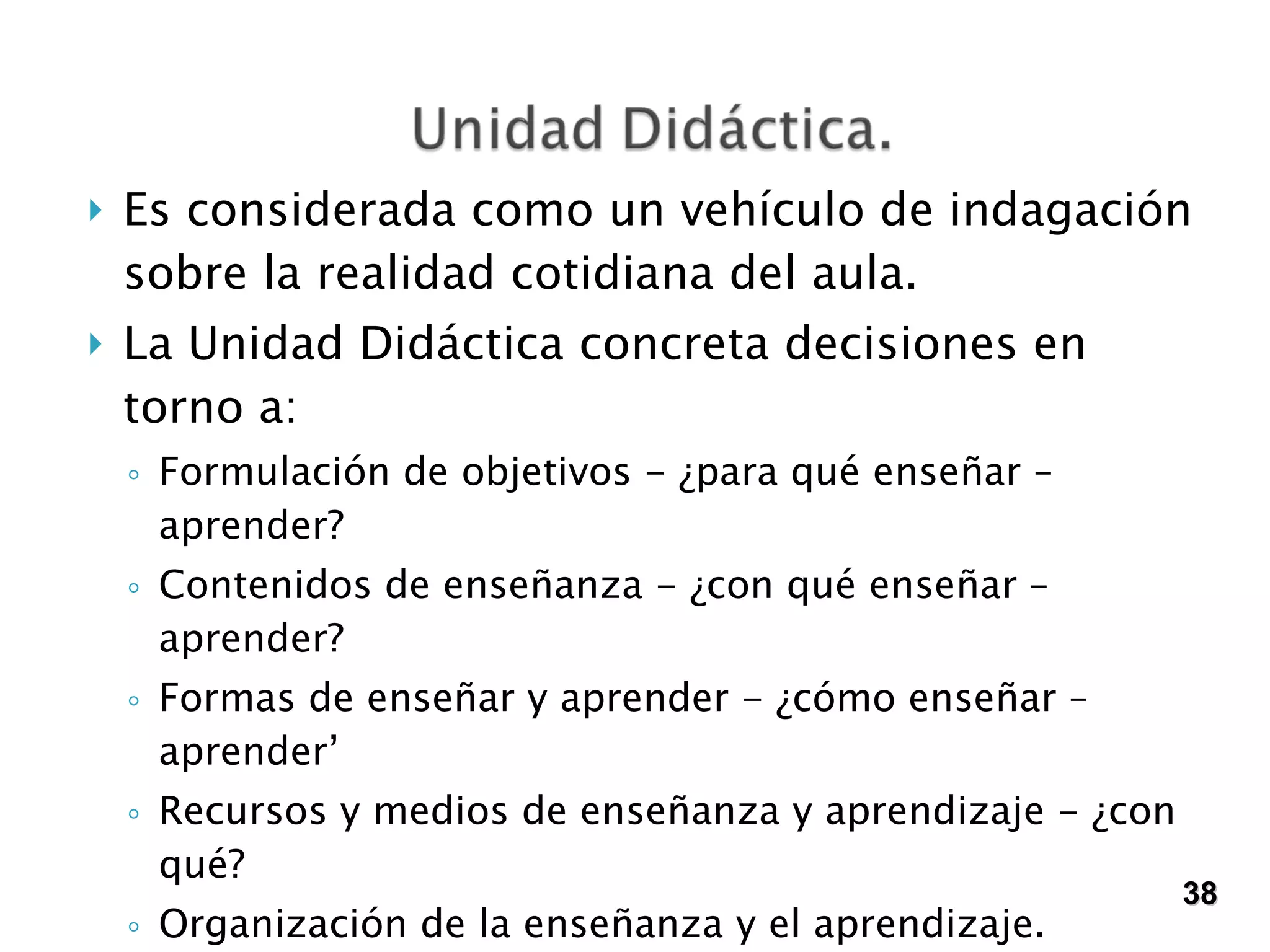 Es considerada como un vehículo de indagación sobre la realidad cotidiana del aula.  La Unidad Didáctica concreta decisiones en torno a: Formulación de objetivos - ¿para qué enseñar – aprender? Contenidos de enseñanza - ¿con qué enseñar – aprender? Formas de enseñar y aprender - ¿cómo enseñar – aprender’ Recursos y medios de enseñanza y aprendizaje - ¿con qué? Organización de la enseñanza y el aprendizaje.  Formas de evaluar. 38 