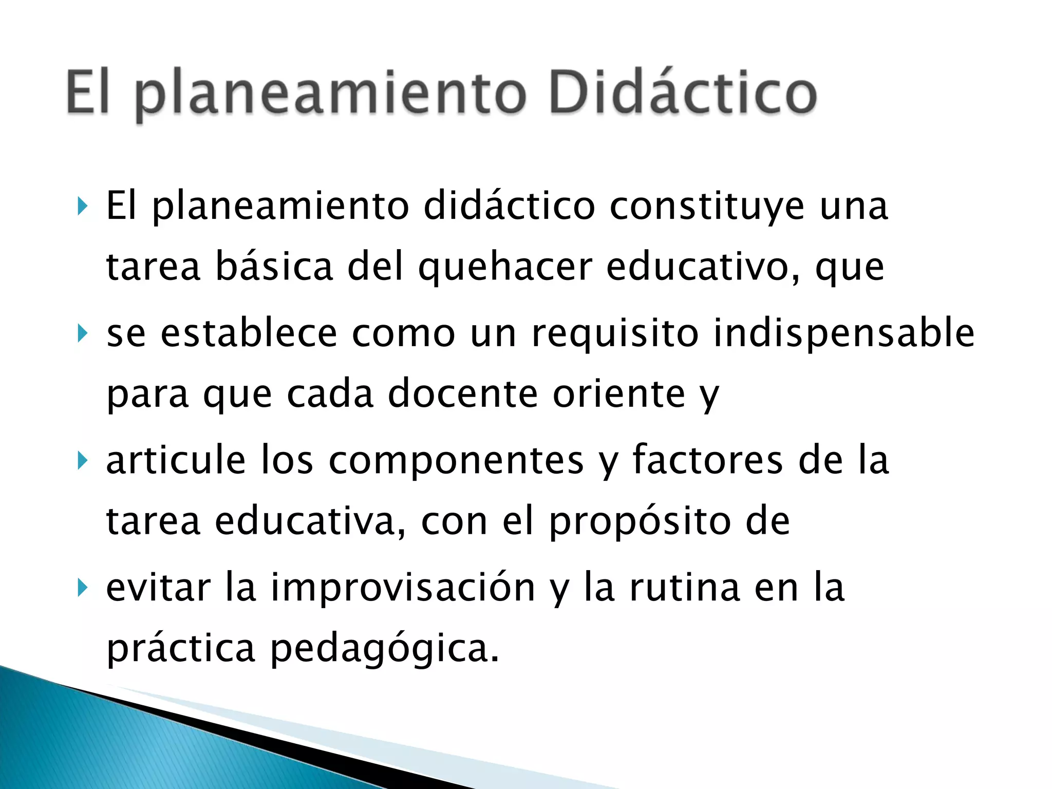 El planeamiento didáctico constituye una tarea básica del quehacer educativo, que  se establece como un requisito indispensable para que cada docente oriente y  articule los componentes y factores de la tarea educativa, con el propósito de  evitar la improvisación y la rutina en la práctica pedagógica.  