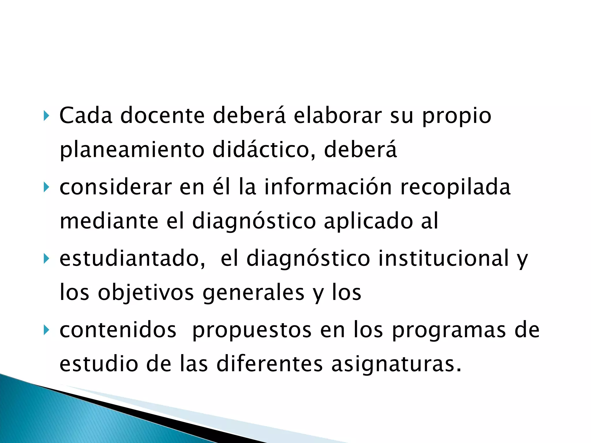 Cada docente deberá elaborar su propio planeamiento didáctico, deberá  considerar en él la información recopilada mediante el diagnóstico aplicado al  estudiantado,  el diagnóstico institucional y los objetivos generales y los  contenidos  propuestos en los programas de estudio de las diferentes asignaturas. 