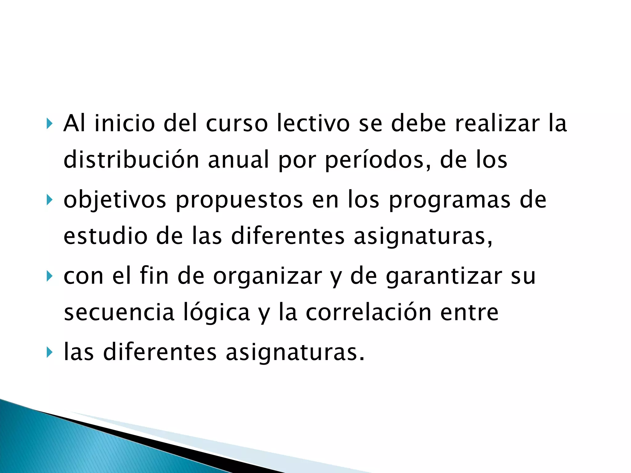 Al inicio del curso lectivo se debe realizar la distribución anual por períodos, de los  objetivos propuestos en los programas de estudio de las diferentes asignaturas,  con el fin de organizar y de garantizar su secuencia lógica y la correlación entre  las diferentes asignaturas. 