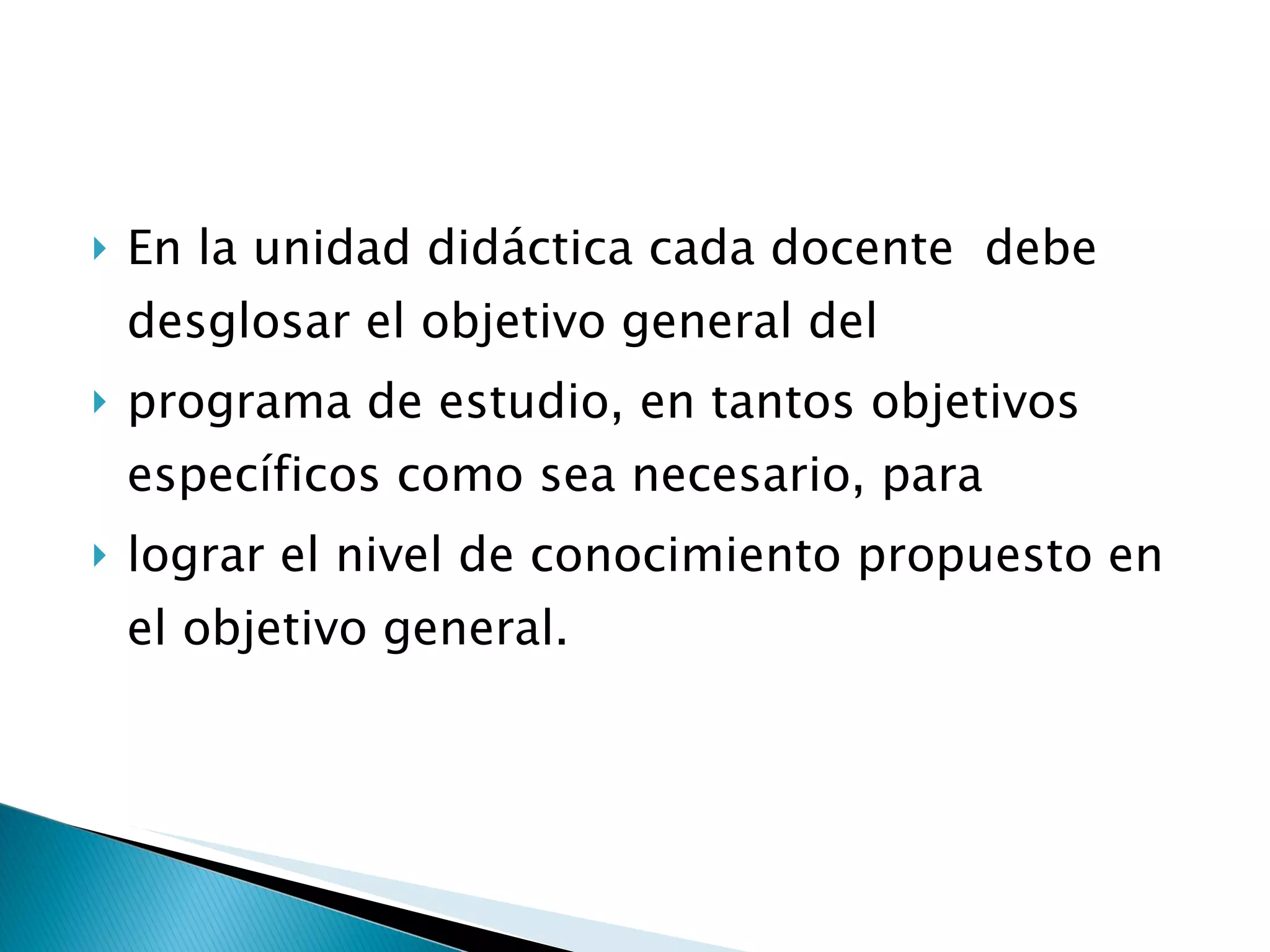 En la unidad didáctica cada docente  debe  desglosar el objetivo general del  programa de estudio, en tantos objetivos específicos como sea necesario, para  lograr el nivel de conocimiento propuesto en el objetivo general.  
