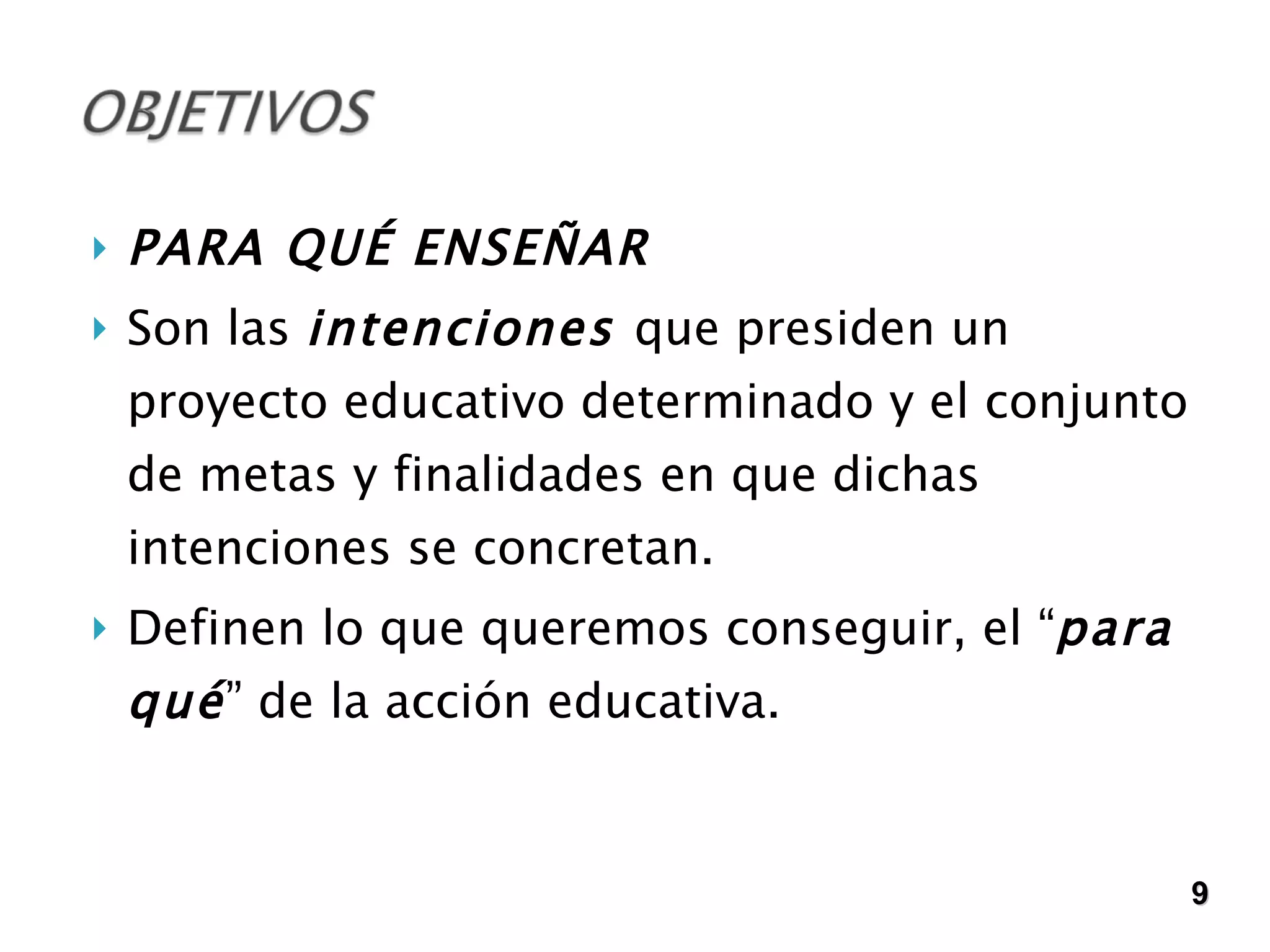 PARA QUÉ ENSEÑAR Son las  intenciones  que presiden un proyecto educativo determinado y el conjunto de metas y finalidades en que dichas intenciones se concretan.  Definen lo que queremos conseguir, el “ para qué ” de la acción educativa.  9 