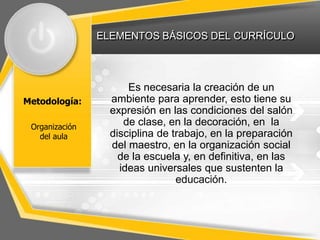 ELEMENTOS BÁSICOS DEL CURRÍCULO
Metodología:
Es necesaria la creación de un
ambiente para aprender, esto tiene su
expresión en las condiciones del salón
de clase, en la decoración, en la
disciplina de trabajo, en la preparación
del maestro, en la organización social
de la escuela y, en definitiva, en las
ideas universales que sustenten la
educación.
Organización
del aula
 