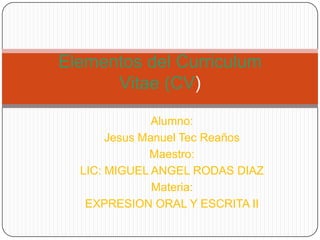 Elementos del Curriculum
Vitae (CV)
Alumno:
Jesus Manuel Tec Reaños
Maestro:
LIC: MIGUEL ANGEL RODAS DIAZ
Materia:
EXPRESION ORAL Y ESCRITA II

 