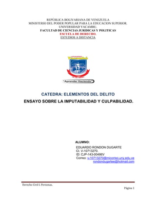 Derecho Civil I. Personas.
Página 1
REPÚBLICA BOLIVARIANA DE VENEZUELA
MINISTERIO DEL PODER POPULAR PARA LA EDUCACION SUPERIOR.
UNIVERSIDAD YACAMBU.
FACULTAD DE CIENCIAS JURIDICAS Y POLITICAS
ESCUELA DE DERECHO.
ESTUDIOS A DISTANCIA
CATEDRA: ELEMENTOS DEL DELITO
ENSAYO SOBRE LA IMPUTABILIDAD Y CULPABILIDAD.
ALUMNO:
EDUARDO RONDON DUGARTE
CI. V-10713270.
ID: CJP-143-00486V
Correo: v-10713270@micorreo.uny.edu.ve
rondondugartee@hotmail.com
 