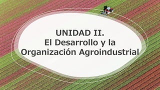UNIDAD II.
El Desarrollo y la
Organización Agroindustrial
 