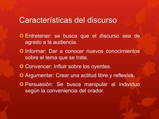 Características del discurso
Entretener: se busca que el discurso sea de
agrado a la audiencia.
Informar: Dar a conocer nuevos conocimientos
sobre el tema que se trate.
Convencer: Influir sobre los oyentes.
Argumentar: Crear una actitud libre y reflexiva.
Persuasión: Se busca manipular al individuo
según la conveniencia del orador.