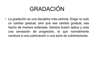 GRADACIÓN La gradación es una disciplina más estricta. Exige no solo un cambio gradual, sino que ese cambio gradual, sea hecho de manera ordenada. Genera ilusión óptica y crea una sensación de progresión, lo que normalmente conduce a una culminación o una serie de culminaciones. 