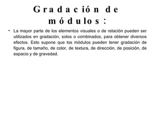 Gradación de módulos: La mayor parte de los elementos visuales o de relación pueden ser utilizados en gradación, solos o combinados, para obtener diversos efectos. Esto supone que los módulos pueden tener gradación de figura, de tamaño, de color, de textura, de dirección, de posición, de espacio y de gravedad. 