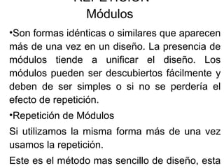 REPETICION Módulos  Son formas idénticas o similares que aparecen más de una vez en un diseño. La presencia de módulos tiende a unificar el diseño. Los módulos pueden ser descubiertos fácilmente y deben de ser simples o si no se perdería el efecto de repetición. Repetición de Módulos Si utilizamos la misma forma más de una vez usamos la repetición. Este es el método mas sencillo de diseño, esta suele aportar una inmediata sensación de armonía. 