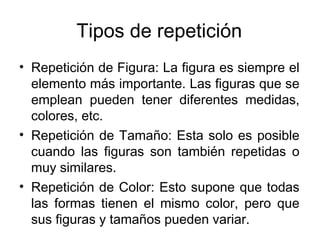 Tipos de repetición Repetición de Figura: La figura es siempre el elemento más importante. Las figuras que se emplean pueden tener diferentes medidas, colores, etc.  Repetición de Tamaño: Esta solo es posible cuando las figuras son también repetidas o muy similares. Repetición de Color: Esto supone que todas las formas tienen el mismo color, pero que sus figuras y tamaños pueden variar. 