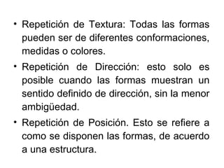 Repetición de Textura: Todas las formas pueden ser de diferentes conformaciones, medidas o colores. Repetición de Dirección: esto solo es posible cuando las formas muestran un sentido definido de dirección, sin la menor ambigüedad. Repetición de Posición. Esto se refiere a como se disponen las formas, de acuerdo a una estructura. 