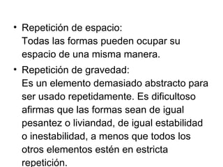 Repetición de espacio: Todas las formas pueden ocupar su espacio de una misma manera. Repetición de gravedad: Es un elemento demasiado abstracto para ser usado repetidamente. Es dificultoso afirmas que las formas sean de igual pesantez o liviandad, de igual estabilidad o inestabilidad, a menos que todos los otros elementos estén en estricta repetición. 