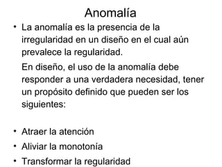 Anomalía La anomalía es la presencia de la irregularidad en un diseño en el cual aún prevalece la regularidad. En diseño, el uso de la anomalía debe responder a una verdadera necesidad, tener un propósito definido que pueden ser los siguientes: Atraer la atención Aliviar la monotonía Transformar la regularidad Quebrantar la regularidad 