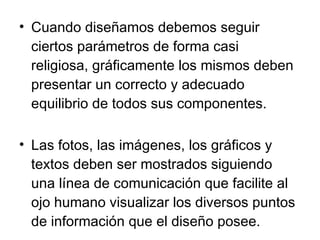 Cuando diseñamos debemos seguir  ciertos parámetros de forma casi religiosa, gráficamente los mismos deben presentar un correcto y adecuado equilibrio de todos sus componentes.   Las fotos, las imágenes, los gráficos y textos deben ser mostrados siguiendo una línea de comunicación que facilite al ojo humano visualizar los diversos puntos de información que el diseño posee.  