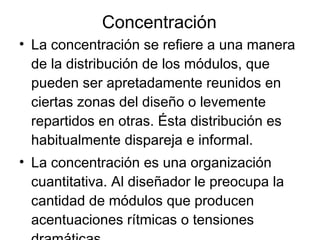 Concentración La concentración se refiere a una manera de la distribución de los módulos, que pueden ser apretadamente reunidos en ciertas zonas del diseño o levemente repartidos en otras. Ésta distribución es habitualmente dispareja e informal. La concentración es una organización cuantitativa. Al diseñador le preocupa la cantidad de módulos que producen  acentuaciones rítmicas o tensiones dramáticas 