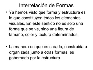 Interrelación de Formas Ya hemos visto que forma y estructura es lo que constituyen todos los elementos visuales. En este sentido no es solo una forma que se ve, sino una figura de tamaño, color y textura determinados. La manera en que es creada, construida u organizada junto a otras formas, es gobernada por la estructura 