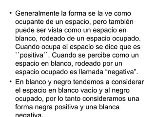 Generalmente la forma se la ve como ocupante de un espacio, pero también puede ser vista como un espacio en blanco, rodeado de un espacio ocupado. Cuando ocupa el espacio se dice que es ``positiva``. Cuando se percibe como un espacio en blanco, rodeado por un espacio ocupado es llamada “negativa”. En blanco y negro tendemos a considerar el espacio en blanco vacío y al negro ocupado, por lo tanto consideramos una forma negra positiva y una blanca negativa. 