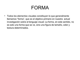 FORMA Todos los elementos visuales constituyen lo que generalmente llamamos “forma”, que es el objetivo primario en nuestra  actual investigación sobre el lenguaje visual. La forma, en este sentido, no es solo una forma que se ve, sino una figura de tamaño, color y textura determinados. 