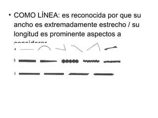 COMO LÍNEA: es reconocida por que su ancho es extremadamente estrecho / su longitud es prominente aspectos a considerar 
