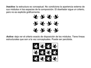 Inactiva: la estructura es conceptual. No condiciona la apariencia externa de
sus módulos ni los espacios de la composición. El diseñador sigue un criterio,
pero no es explicito gráficamente.




Activa: deja ver el criterio exacto de disposición de los módulos. Tiene líneas
estructurales que son a la vez conceptuales. Puede ser percibida.
 