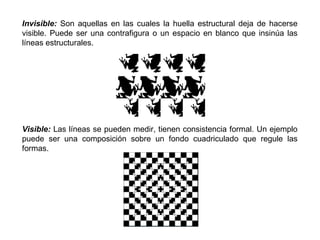 Invisible: Son aquellas en las cuales la huella estructural deja de hacerse
visible. Puede ser una contrafigura o un espacio en blanco que insinúa las
líneas estructurales.




Visible: Las líneas se pueden medir, tienen consistencia formal. Un ejemplo
puede ser una composición sobre un fondo cuadriculado que regule las
formas.
 