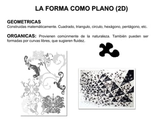 LA FORMA COMO PLANO (2D)

GEOMETRICAS
Construidas matemáticamente. Cuadrado, triangulo, circulo, hexágono, pentágono, etc.

ORGANICAS: Provienen comúnmente de la naturaleza. También pueden ser
formadas por curvas libres, que sugieren fluidez.
 