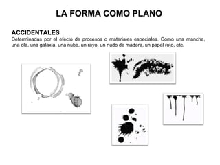 LA FORMA COMO PLANO

ACCIDENTALES
Determinadas por el efecto de procesos o materiales especiales. Como una mancha,
una ola, una galaxia, una nube, un rayo, un nudo de madera, un papel roto, etc.
 
