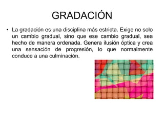 GRADACIÓN
• La gradación es una disciplina más estricta. Exige no solo
un cambio gradual, sino que ese cambio gradual, sea
hecho de manera ordenada. Genera ilusión óptica y crea
una sensación de progresión, lo que normalmente
conduce a una culminación.
 