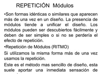 REPETICIÓN Módulos
•Son formas idénticas o similares que aparecen
más de una vez en un diseño. La presencia de
módulos tiende a unificar el diseño. Los
módulos pueden ser descubiertos fácilmente y
deben de ser simples o si no se perdería el
efecto de repetición.
•Repetición de Módulos (RITMO)
Si utilizamos la misma forma más de una vez
usamos la repetición.
Este es el método mas sencillo de diseño, esta
suele aportar una inmediata sensación de
 