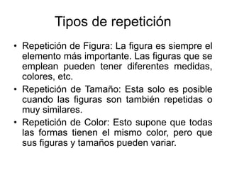 Tipos de repetición
• Repetición de Figura: La figura es siempre el
elemento más importante. Las figuras que se
emplean pueden tener diferentes medidas,
colores, etc.
• Repetición de Tamaño: Esta solo es posible
cuando las figuras son también repetidas o
muy similares.
• Repetición de Color: Esto supone que todas
las formas tienen el mismo color, pero que
sus figuras y tamaños pueden variar.
 