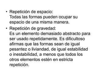 • Repetición de espacio:
Todas las formas pueden ocupar su
espacio de una misma manera.
• Repetición de gravedad:
Es un elemento demasiado abstracto para
ser usado repetidamente. Es dificultoso
afirmas que las formas sean de igual
pesantez o liviandad, de igual estabilidad
o inestabilidad, a menos que todos los
otros elementos estén en estricta
repetición.
 