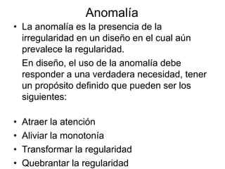 Anomalía
• La anomalía es la presencia de la
irregularidad en un diseño en el cual aún
prevalece la regularidad.
En diseño, el uso de la anomalía debe
responder a una verdadera necesidad, tener
un propósito definido que pueden ser los
siguientes:
• Atraer la atención
• Aliviar la monotonía
• Transformar la regularidad
• Quebrantar la regularidad
 
