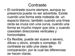 Contraste
• El contraste ocurre siempre, aunque su
presencia pueda no ser advertida. Existe
cuando una forma esta rodeada de un
espacio blanco, también cuando una línea
recta se cruza con una curva, cuando una
forma es mucho mayor que otra; y cuando
coexisten direcciones verticales y
horizontales.
• Es flexible, puede ser suave o severo,
difuso u obvio, simple o complejo. El
contraste es sólo una clase de
comparación, por la cual las diferencias
se hacen claras.
 