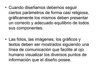 • Cuando diseñamos debemos seguir
ciertos parámetros de forma casi religiosa,
gráficamente los mismos deben presentar
un correcto y adecuado equilibrio de todos
sus componentes.
• Las fotos, las imágenes, los gráficos y
textos deben ser mostrados siguiendo una
línea de comunicación que facilite al ojo
humano visualizar los diversos puntos de
información que el diseño posee.
 