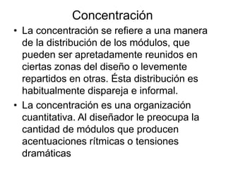 Concentración
• La concentración se refiere a una manera
de la distribución de los módulos, que
pueden ser apretadamente reunidos en
ciertas zonas del diseño o levemente
repartidos en otras. Ésta distribución es
habitualmente dispareja e informal.
• La concentración es una organización
cuantitativa. Al diseñador le preocupa la
cantidad de módulos que producen
acentuaciones rítmicas o tensiones
dramáticas
 