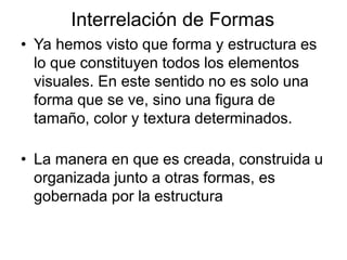 Interrelación de Formas
• Ya hemos visto que forma y estructura es
lo que constituyen todos los elementos
visuales. En este sentido no es solo una
forma que se ve, sino una figura de
tamaño, color y textura determinados.
• La manera en que es creada, construida u
organizada junto a otras formas, es
gobernada por la estructura
 