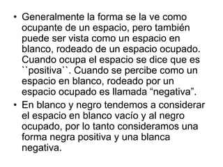 • Generalmente la forma se la ve como
ocupante de un espacio, pero también
puede ser vista como un espacio en
blanco, rodeado de un espacio ocupado.
Cuando ocupa el espacio se dice que es
``positiva``. Cuando se percibe como un
espacio en blanco, rodeado por un
espacio ocupado es llamada “negativa”.
• En blanco y negro tendemos a considerar
el espacio en blanco vacío y al negro
ocupado, por lo tanto consideramos una
forma negra positiva y una blanca
negativa.
 