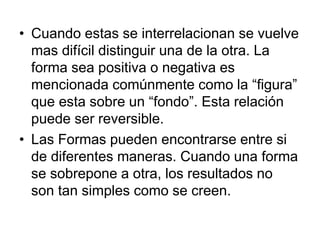 • Cuando estas se interrelacionan se vuelve
mas difícil distinguir una de la otra. La
forma sea positiva o negativa es
mencionada comúnmente como la “figura”
que esta sobre un “fondo”. Esta relación
puede ser reversible.
• Las Formas pueden encontrarse entre si
de diferentes maneras. Cuando una forma
se sobrepone a otra, los resultados no
son tan simples como se creen.
 