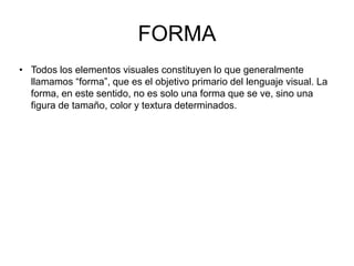 FORMA
• Todos los elementos visuales constituyen lo que generalmente
llamamos “forma”, que es el objetivo primario del lenguaje visual. La
forma, en este sentido, no es solo una forma que se ve, sino una
figura de tamaño, color y textura determinados.
 