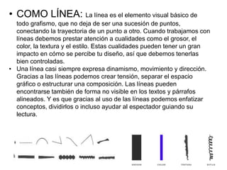• COMO LÍNEA: La línea es el elemento visual básico de
todo grafismo, que no deja de ser una sucesión de puntos,
conectando la trayectoria de un punto a otro. Cuando trabajamos con
líneas debemos prestar atención a cualidades como el grosor, el
color, la textura y el estilo. Estas cualidades pueden tener un gran
impacto en cómo se percibe tu diseño, así que debemos tenerlas
bien controladas.
• Una línea casi siempre expresa dinamismo, movimiento y dirección.
Gracias a las líneas podemos crear tensión, separar el espacio
gráfico o estructurar una composición. Las líneas pueden
encontrarse también de forma no visible en los textos y párrafos
alineados. Y es que gracias al uso de las líneas podemos enfatizar
conceptos, dividirlos o incluso ayudar al espectador guiando su
lectura.
 