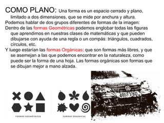 COMO PLANO: Una forma es un espacio cerrado y plano,
limitado a dos dimensiones, que se mide por anchura y altura.
Podemos hablar de dos grupos diferentes de formas de la imagen:
Dentro de las formas Geométricas podemos englobar todas las figuras
que aprendimos en nuestras clases de matemáticas y que pueden
dibujarse con ayuda de una regla o un compás: triángulos, cuadrados,
círculos, etc.
Y luego estarían las formas Orgánicas: que son formas más libres, y que
se asemejan a las que podemos encontrar en la naturaleza, como
puede ser la forma de una hoja. Las formas orgánicas son formas que
se dibujan mejor a mano alzada.
 