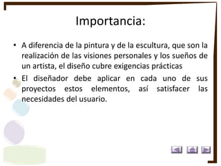 Importancia:
• A diferencia de la pintura y de la escultura, que son la
realización de las visiones personales y los sueños de
un artista, el diseño cubre exigencias prácticas
• El diseñador debe aplicar en cada uno de sus
proyectos estos elementos, así satisfacer las
necesidades del usuario.
 