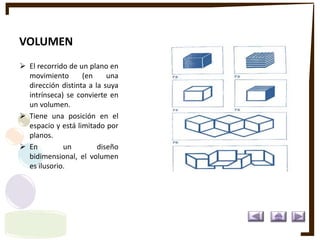 VOLUMEN
 El recorrido de un plano en
movimiento (en una
dirección distinta a la suya
intrínseca) se convierte en
un volumen.
 Tiene una posición en el
espacio y está limitado por
planos.
 En un diseño
bidimensional, el volumen
es ilusorio.
 