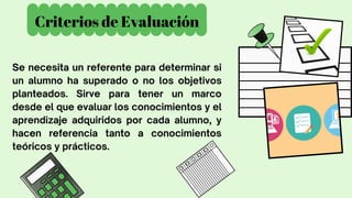 Criterios de Evaluación
Se necesita un referente para determinar si
un alumno ha superado o no los objetivos
planteados. Sirve para tener un marco
desde el que evaluar los conocimientos y el
aprendizaje adquiridos por cada alumno, y
hacen referencia tanto a conocimientos
teóricos y prácticos.
 