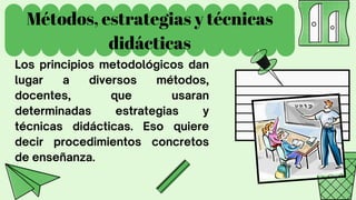 Métodos, estrategias y técnicas
didácticas
Los principios metodológicos dan
lugar a diversos métodos,
docentes, que usaran
determinadas estrategias y
técnicas didácticas. Eso quiere
decir procedimientos concretos
de enseñanza.
 