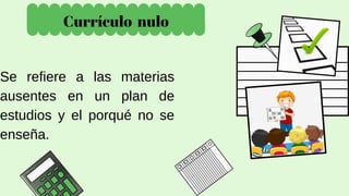 Currículo nulo
Se refiere a las materias
ausentes en un plan de
estudios y el porqué no se
enseña.
 